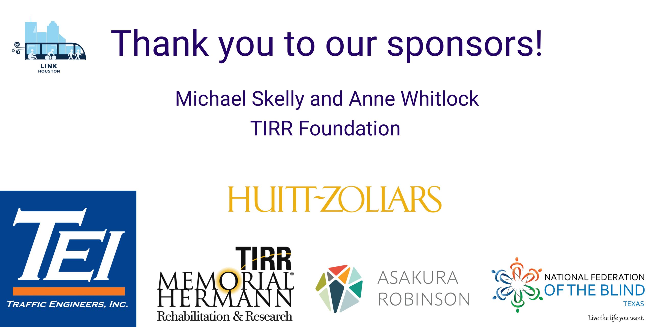 Thank you to our sponsors! Michael Skelly and Anne Whitlock TIRR Foundation logos of TEI, Huitt - Zollars, TIRR Memorial Hermann Rehabilitation & Research, Asakura Robinson, Federation of the Blind of Texas