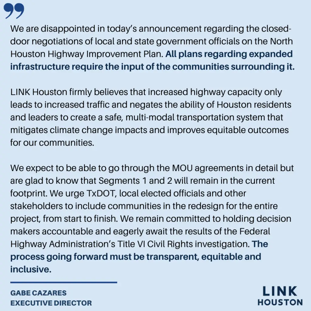 We are disappointed in today’s announcement regarding the closed-door negotiations of local and state government officials on the North Houston Highway Improvement Plan. All plans regarding expanded infrastructure require the input of the communities surrounding it. LINK Houston firmly believes that increased highway capacity only leads to increased traffic and negates the ability of Houston residents and leaders to create a safe, multi-modal transportation system that mitigates climate change impacts and improves equitable outcomes for our communities. We expect to be able to go through the MOU agreements in detail but are glad to know that Segments 1 and 2 will remain in the current footprint. We urge TxDOT, local elected officials and other stakeholders to include communities in the redesign for the entire project, from start to finish. We remain committed to holding decision makers accountable and eagerly await the results of the Federal Highway Administration’s Title VI Civil Rights investigation. The process going forward must be transparent, equitable and inclusive.