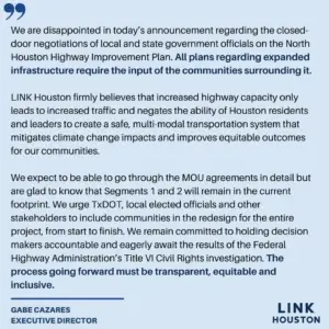 We are disappointed in today’s announcement regarding the closed-door negotiations of local and state government officials on the North Houston Highway Improvement Plan. All plans regarding expanded infrastructure require the input of the communities surrounding it. LINK Houston firmly believes that increased highway capacity only leads to increased traffic and negates the ability of Houston residents and leaders to create a safe, multi-modal transportation system that mitigates climate change impacts and improves equitable outcomes for our communities. We expect to be able to go through the MOU agreements in detail but are glad to know that Segments 1 and 2 will remain in the current footprint. We urge TxDOT, local elected officials and other stakeholders to include communities in the redesign for the entire project, from start to finish. We remain committed to holding decision makers accountable and eagerly await the results of the Federal Highway Administration’s Title VI Civil Rights investigation. The process going forward must be transparent, equitable and inclusive.