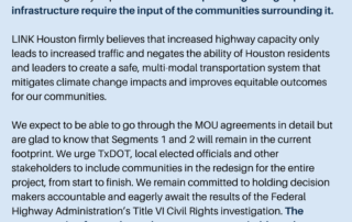 We are disappointed in today’s announcement regarding the closed-door negotiations of local and state government officials on the North Houston Highway Improvement Plan. All plans regarding expanded infrastructure require the input of the communities surrounding it. LINK Houston firmly believes that increased highway capacity only leads to increased traffic and negates the ability of Houston residents and leaders to create a safe, multi-modal transportation system that mitigates climate change impacts and improves equitable outcomes for our communities. We expect to be able to go through the MOU agreements in detail but are glad to know that Segments 1 and 2 will remain in the current footprint. We urge TxDOT, local elected officials and other stakeholders to include communities in the redesign for the entire project, from start to finish. We remain committed to holding decision makers accountable and eagerly await the results of the Federal Highway Administration’s Title VI Civil Rights investigation. The process going forward must be transparent, equitable and inclusive.