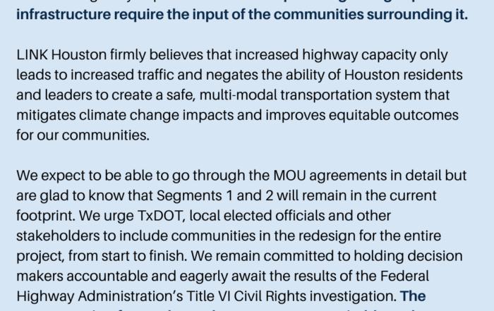 We are disappointed in today’s announcement regarding the closed-door negotiations of local and state government officials on the North Houston Highway Improvement Plan. All plans regarding expanded infrastructure require the input of the communities surrounding it. LINK Houston firmly believes that increased highway capacity only leads to increased traffic and negates the ability of Houston residents and leaders to create a safe, multi-modal transportation system that mitigates climate change impacts and improves equitable outcomes for our communities. We expect to be able to go through the MOU agreements in detail but are glad to know that Segments 1 and 2 will remain in the current footprint. We urge TxDOT, local elected officials and other stakeholders to include communities in the redesign for the entire project, from start to finish. We remain committed to holding decision makers accountable and eagerly await the results of the Federal Highway Administration’s Title VI Civil Rights investigation. The process going forward must be transparent, equitable and inclusive.